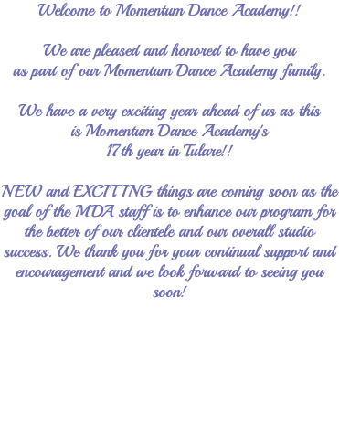 Welcome to Momentum Dance Academy!! We are pleased and honored to have you as part of our Momentum Dance Academy family. We have a very exciting year ahead of us as this is Momentum Dance Academy's 17th year in Tulare!! NEW and EXCITING things are coming soon as the goal of the MDA staff is to enhance our program for the better of our clientele and our overall studio success. We thank you for your continual support and encouragement and we look forward to seeing you soon! 
